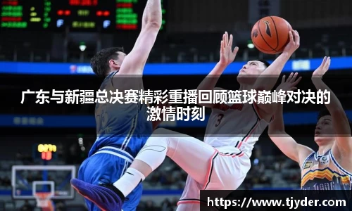 广东与新疆总决赛精彩重播回顾篮球巅峰对决的激情时刻