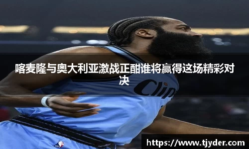 喀麦隆与奥大利亚激战正酣谁将赢得这场精彩对决